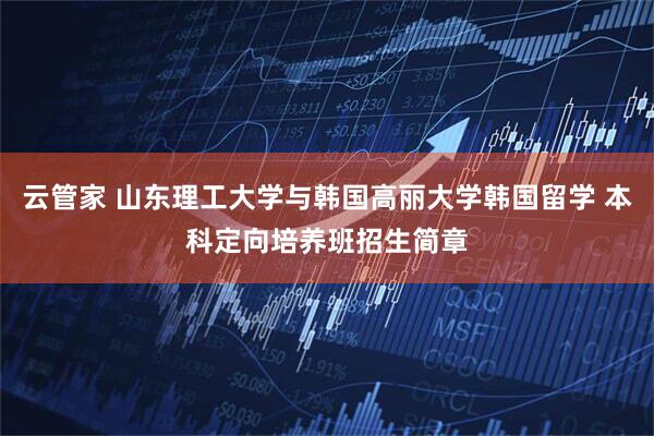 云管家 山东理工大学与韩国高丽大学韩国留学 本科定向培养班招生简章