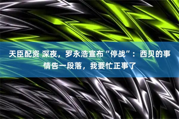 天臣配资 深夜，罗永浩宣布“停战”：西贝的事情告一段落，我要忙正事了