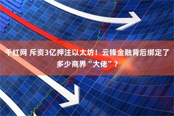 千红网 斥资3亿押注以太坊！云锋金融背后绑定了多少商界“大佬”？
