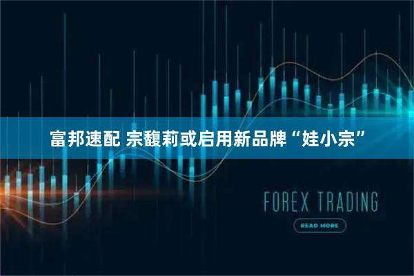 富邦速配 宗馥莉或启用新品牌“娃小宗”