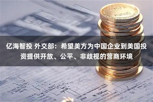 亿海智投 外交部：希望美方为中国企业到美国投资提供开放、公平、非歧视的营商环境