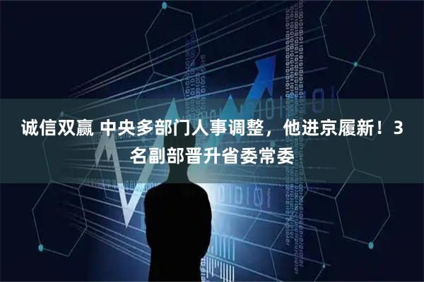 诚信双赢 中央多部门人事调整，他进京履新！3名副部晋升省委常委