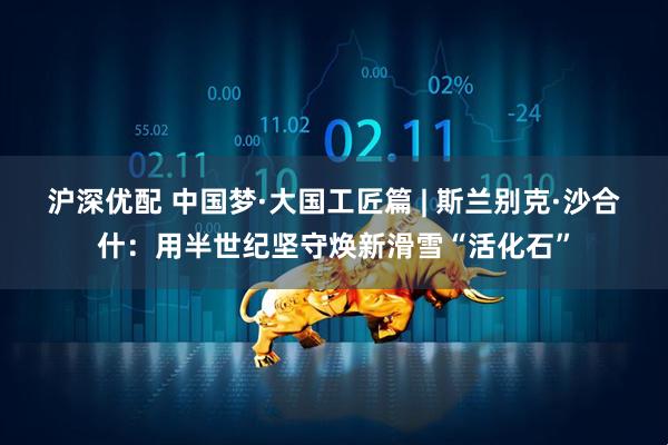 沪深优配 中国梦·大国工匠篇 | 斯兰别克·沙合什：用半世纪坚守焕新滑雪“活化石”