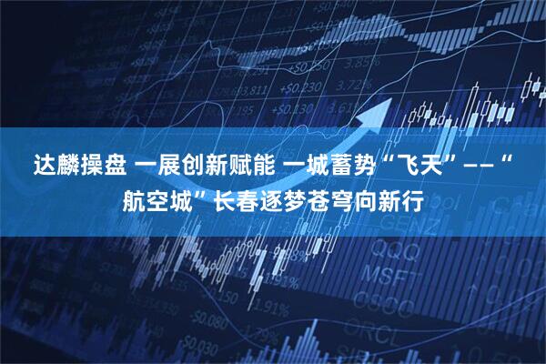 达麟操盘 一展创新赋能 一城蓄势“飞天”——“航空城”长春逐梦苍穹向新行