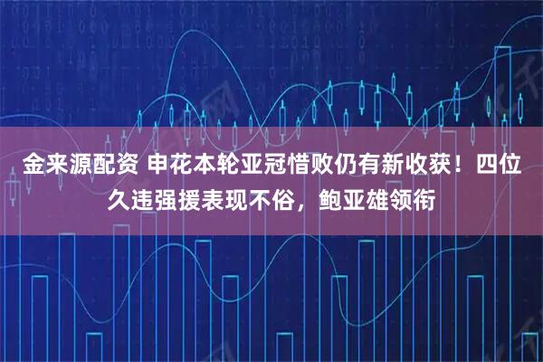 金来源配资 申花本轮亚冠惜败仍有新收获！四位久违强援表现不俗，鲍亚雄领衔