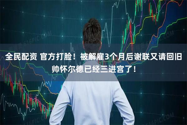 全民配资 官方打脸！被解雇3个月后谢联又请回旧帅怀尔德已经三进宫了！