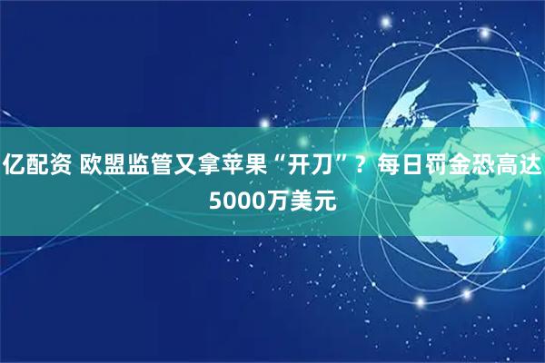 亿配资 欧盟监管又拿苹果“开刀”？每日罚金恐高达5000万美元