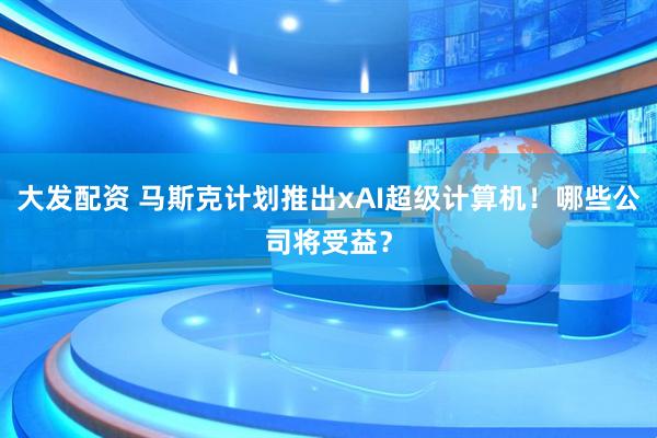 大发配资 马斯克计划推出xAI超级计算机！哪些公司将受益？