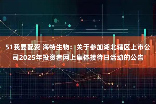 51我要配资 海特生物：关于参加湖北辖区上市公司2025年投资者网上集体接待日活动的公告