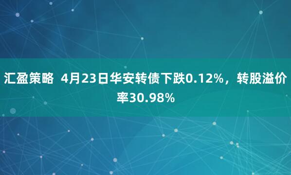 汇盈策略  4月23日华安转债下跌0.12%，转股溢价率30.98%