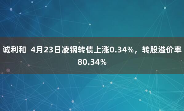诚利和  4月23日凌钢转债上涨0.34%，转股溢价率80.34%