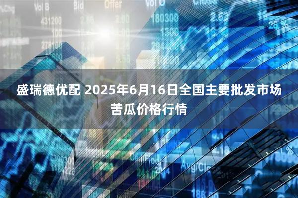 盛瑞德优配 2025年6月16日全国主要批发市场苦瓜价格行情