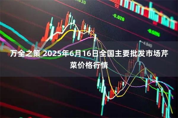 万全之策 2025年6月16日全国主要批发市场芹菜价格行情
