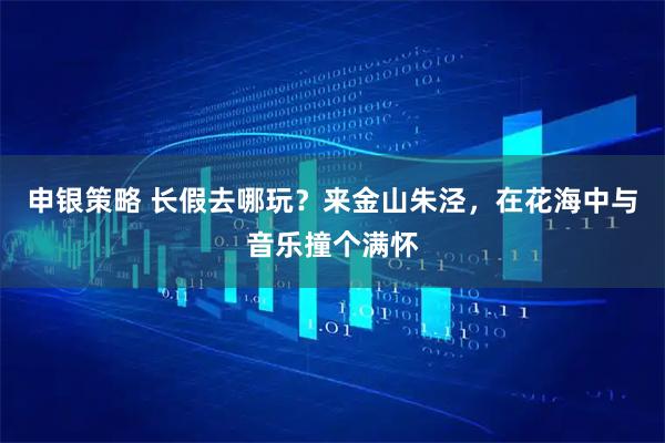 申银策略 长假去哪玩？来金山朱泾，在花海中与音乐撞个满怀