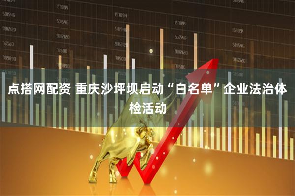 点搭网配资 重庆沙坪坝启动“白名单”企业法治体检活动