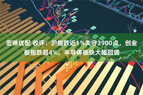 宏琳优配 收评：沪指跌近1%失守3900点，创业板指跌超4%，半导体板块大幅回调