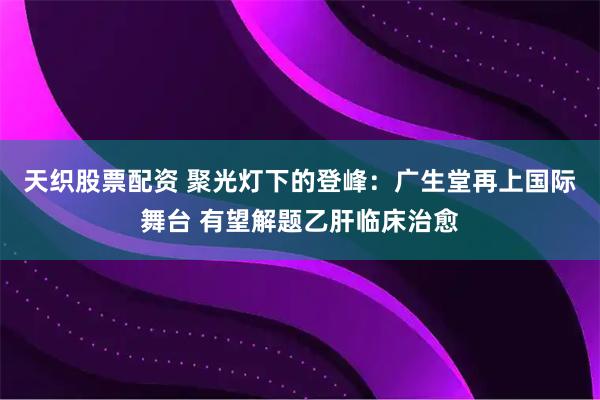 天织股票配资 聚光灯下的登峰：广生堂再上国际舞台 有望解题乙肝临床治愈