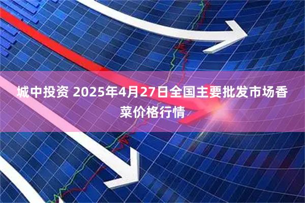 城中投资 2025年4月27日全国主要批发市场香菜价格行情