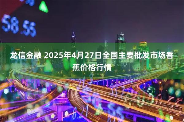 龙信金融 2025年4月27日全国主要批发市场香蕉价格行情