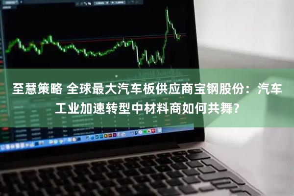 至慧策略 全球最大汽车板供应商宝钢股份：汽车工业加速转型中材料商如何共舞？