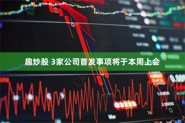 趣炒股 3家公司首发事项将于本周上会