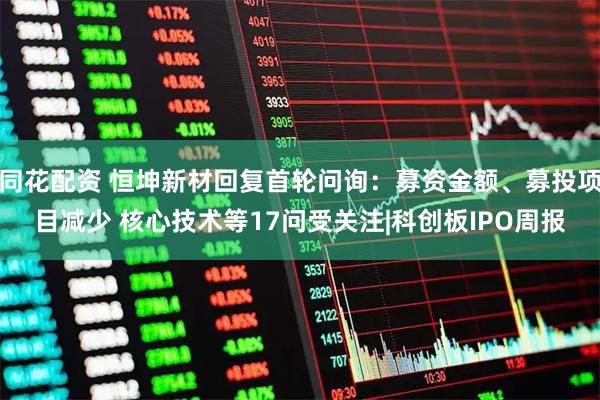 同花配资 恒坤新材回复首轮问询：募资金额、募投项目减少 核心技术等17问受关注|科创板IPO周报
